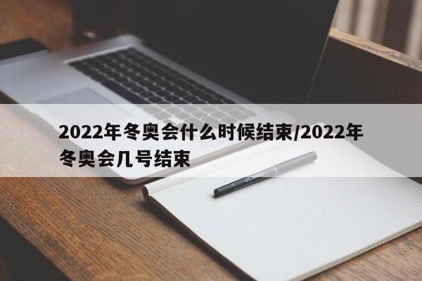 2022年冬奥会什么时候结束/2022年冬奥会几号结束