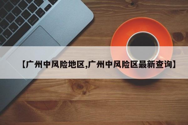 【广州中风险地区,广州中风险区最新查询】