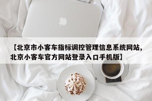 【北京市小客车指标调控管理信息系统网站,北京小客车官方网站登录入口手机版】
