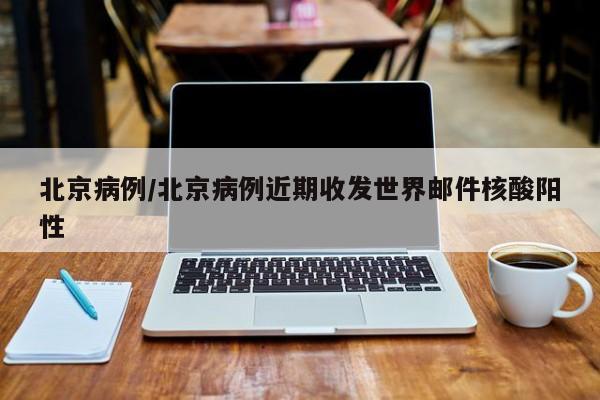 北京病例/北京病例近期收发世界邮件核酸阳性