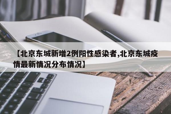 【北京东城新增2例阳性感染者,北京东城疫情最新情况分布情况】