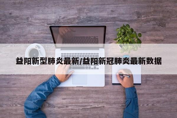 益阳新型肺炎最新/益阳新冠肺炎最新数据