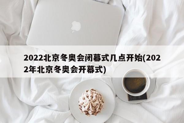 2022北京冬奥会闭幕式几点开始(2022年北京冬奥会开幕式)