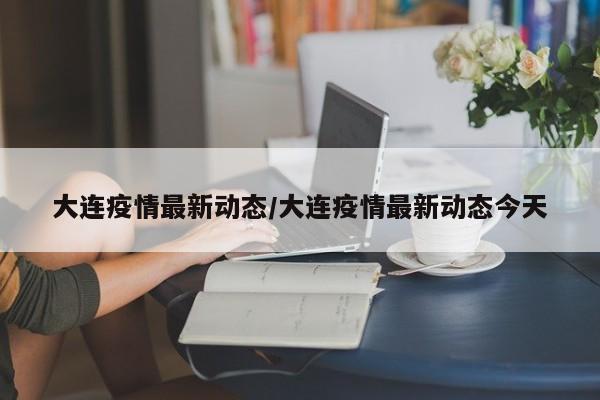 大连疫情最新动态/大连疫情最新动态今天