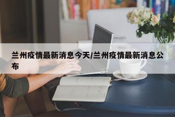 兰州疫情最新消息今天/兰州疫情最新消息公布