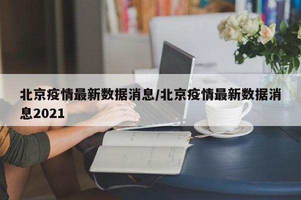 北京疫情最新数据消息/北京疫情最新数据消息2021