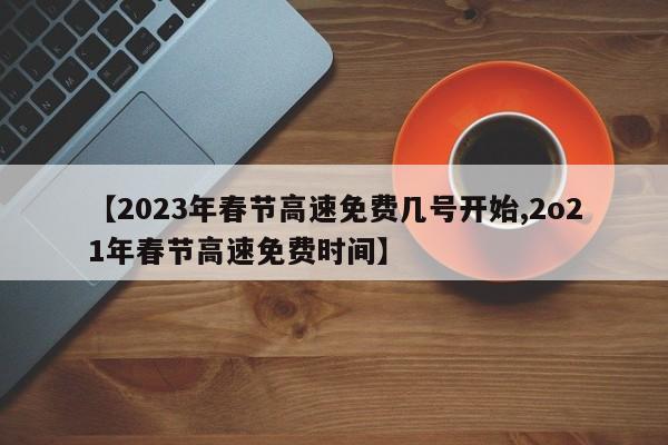 【2023年春节高速免费几号开始,2o21年春节高速免费时间】