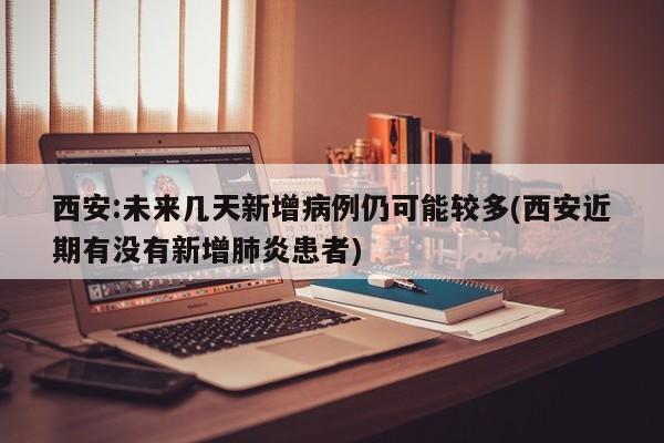 西安:未来几天新增病例仍可能较多(西安近期有没有新增肺炎患者)