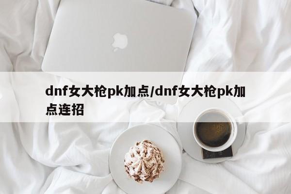 dnf女大枪pk加点/dnf女大枪pk加点连招