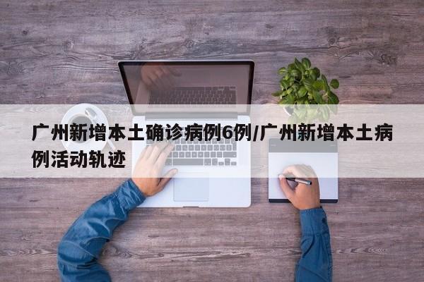 广州新增本土确诊病例6例/广州新增本土病例活动轨迹