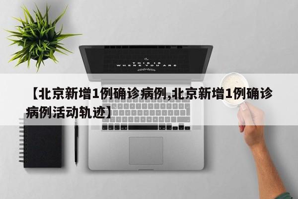 【北京新增1例确诊病例,北京新增1例确诊病例活动轨迹】