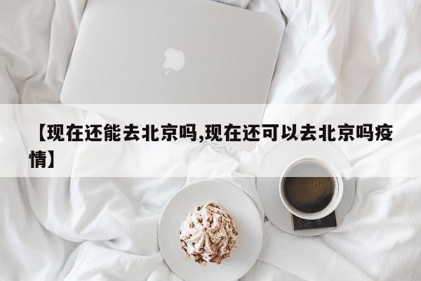 【现在还能去北京吗,现在还可以去北京吗疫情】