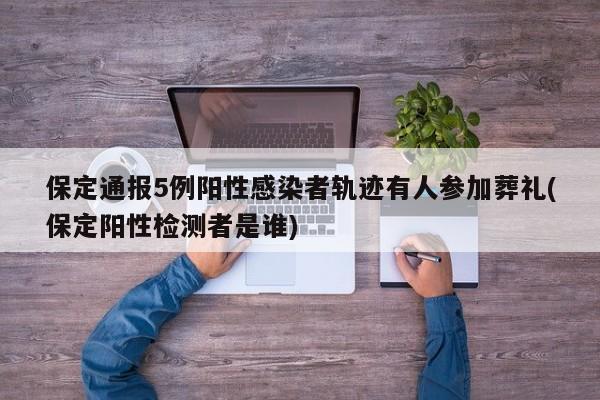 保定通报5例阳性感染者轨迹有人参加葬礼(保定阳性检测者是谁)