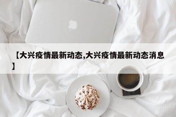 【大兴疫情最新动态,大兴疫情最新动态消息】
