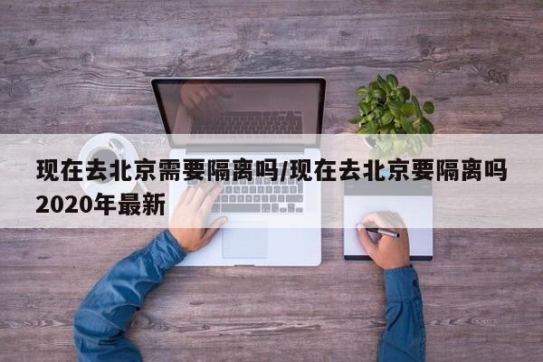 现在去北京需要隔离吗/现在去北京要隔离吗2020年最新