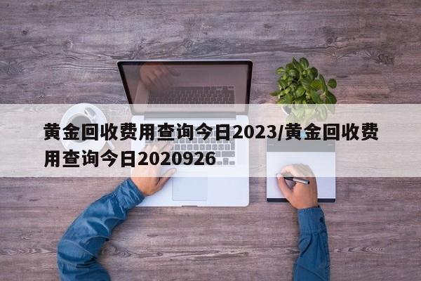 黄金回收费用查询今日2023/黄金回收费用查询今日2020926
