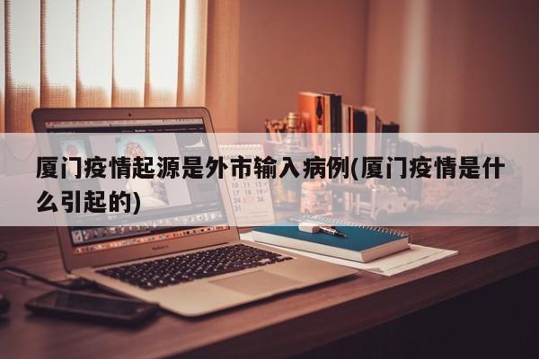 厦门疫情起源是外市输入病例(厦门疫情是什么引起的)