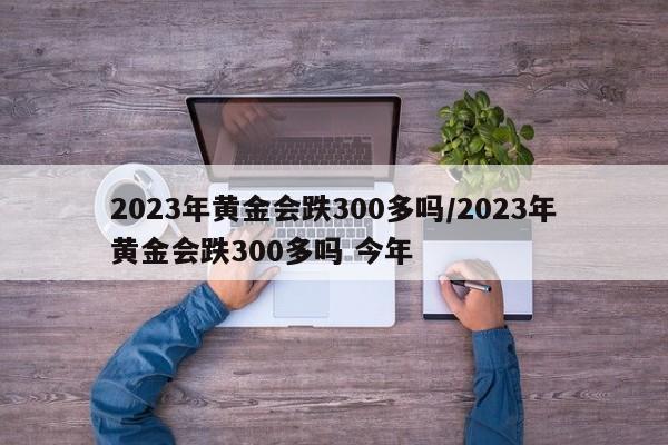 2023年黄金会跌300多吗/2023年黄金会跌300多吗 今年