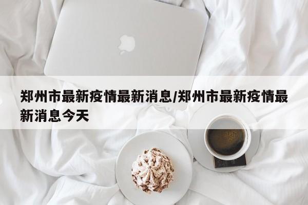 郑州市最新疫情最新消息/郑州市最新疫情最新消息今天
