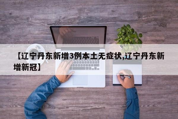 【辽宁丹东新增3例本土无症状,辽宁丹东新增新冠】