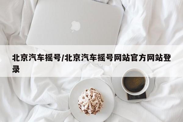 北京汽车摇号/北京汽车摇号网站官方网站登录