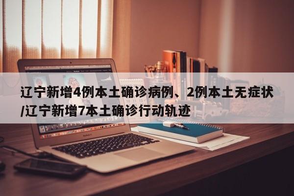 辽宁新增4例本土确诊病例、2例本土无症状/辽宁新增7本土确诊行动轨迹