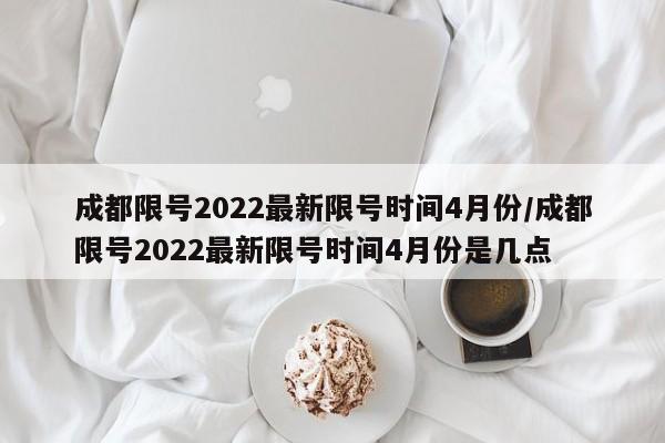 成都限号2022最新限号时间4月份/成都限号2022最新限号时间4月份是几点