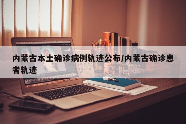 内蒙古本土确诊病例轨迹公布/内蒙古确诊患者轨迹