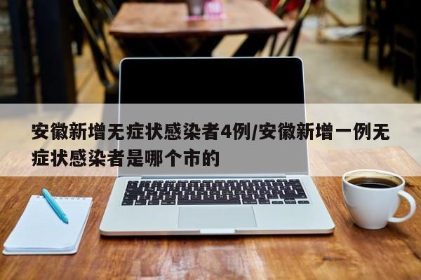 安徽新增无症状感染者4例/安徽新增一例无症状感染者是哪个市的