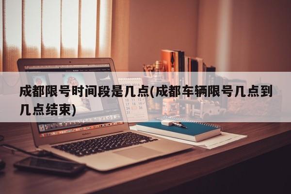 成都限号时间段是几点(成都车辆限号几点到几点结束)