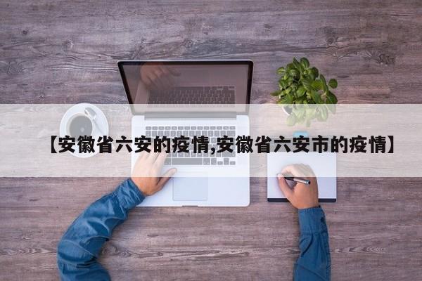 【安徽省六安的疫情,安徽省六安市的疫情】