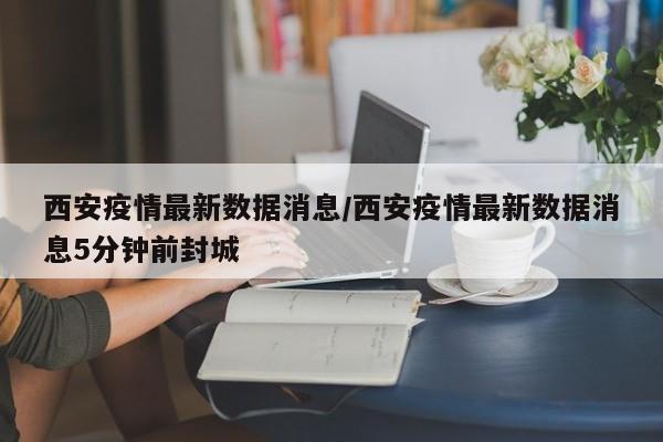 西安疫情最新数据消息/西安疫情最新数据消息5分钟前封城