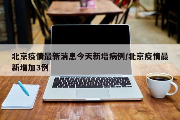 北京疫情最新消息今天新增病例/北京疫情最新增加3例