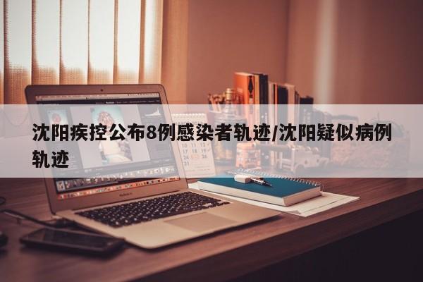 沈阳疾控公布8例感染者轨迹/沈阳疑似病例轨迹