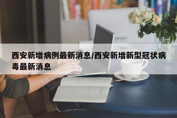 西安新增病例最新消息/西安新增新型冠状病毒最新消息