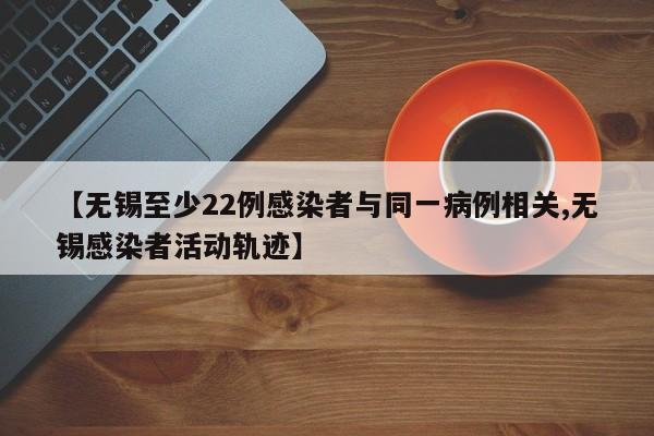 【无锡至少22例感染者与同一病例相关,无锡感染者活动轨迹】