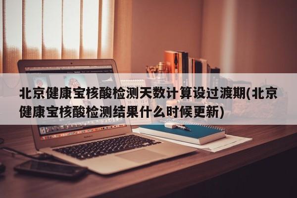 北京健康宝核酸检测天数计算设过渡期(北京健康宝核酸检测结果什么时候更新)