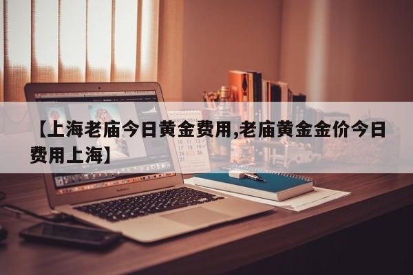 【上海老庙今日黄金费用,老庙黄金金价今日费用上海】