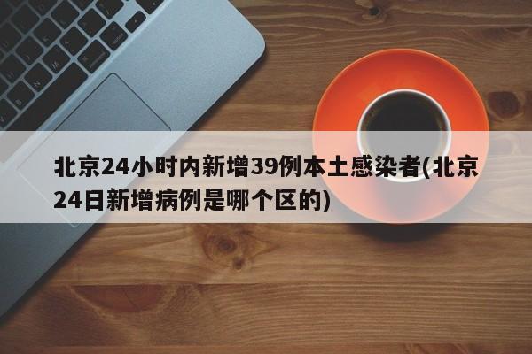 北京24小时内新增39例本土感染者(北京24日新增病例是哪个区的)