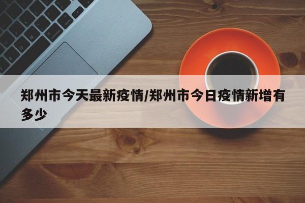 郑州市今天最新疫情/郑州市今日疫情新增有多少