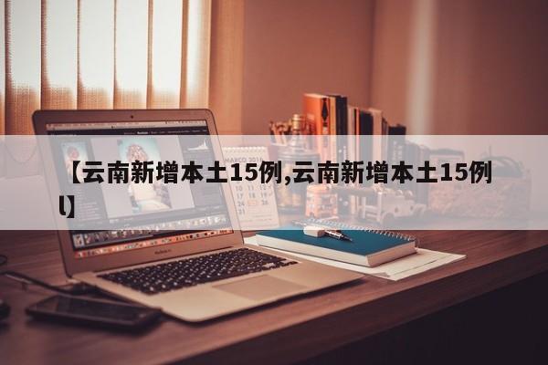 【云南新增本土15例,云南新增本土15例l】