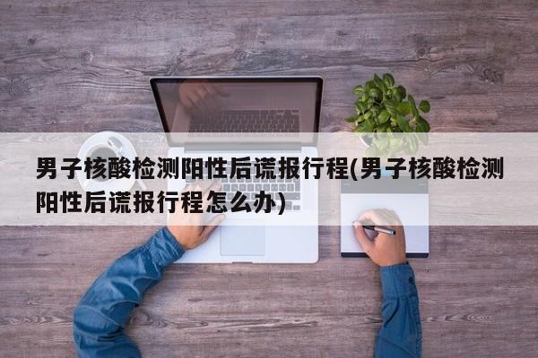 男子核酸检测阳性后谎报行程(男子核酸检测阳性后谎报行程怎么办)