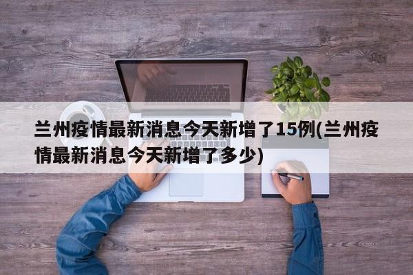 兰州疫情最新消息今天新增了15例(兰州疫情最新消息今天新增了多少)