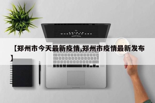 【郑州市今天最新疫情,郑州市疫情最新发布】