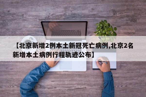 【北京新增2例本土新冠死亡病例,北京2名新增本土病例行程轨迹公布】