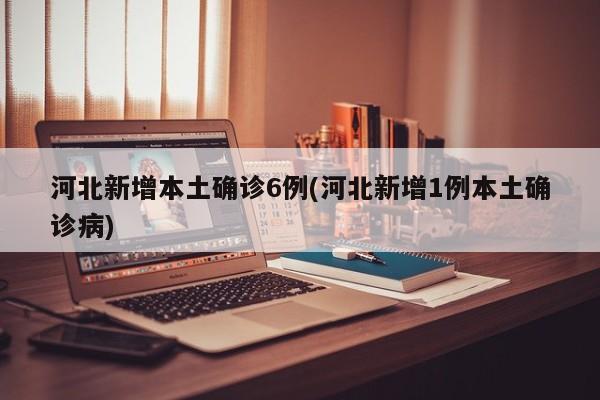 河北新增本土确诊6例(河北新增1例本土确诊病)