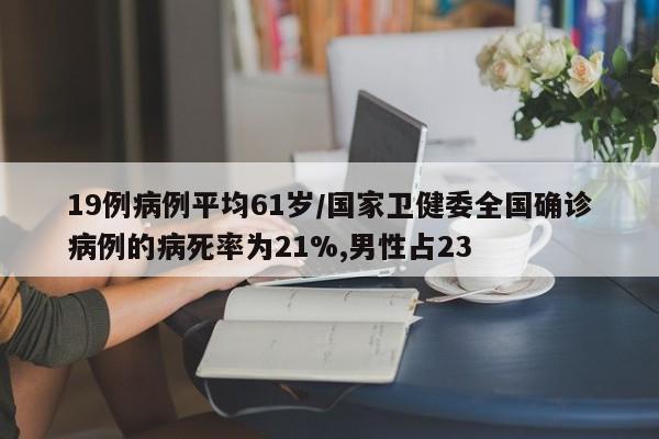 19例病例平均61岁/国家卫健委全国确诊病例的病死率为21%,男性占23