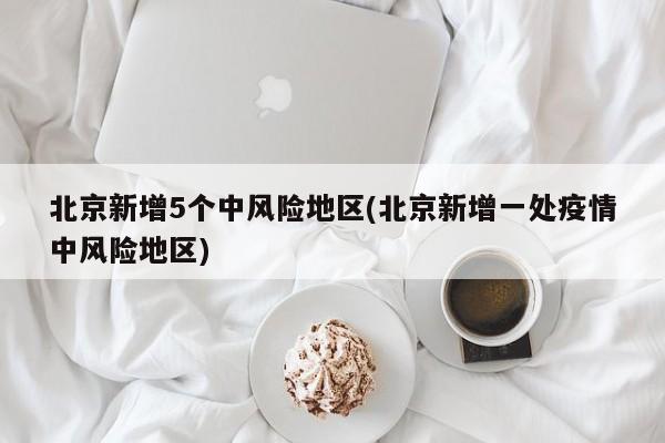 北京新增5个中风险地区(北京新增一处疫情中风险地区)