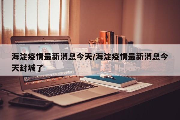 海淀疫情最新消息今天/海淀疫情最新消息今天封城了
