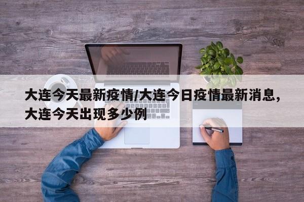 大连今天最新疫情/大连今日疫情最新消息,大连今天出现多少例